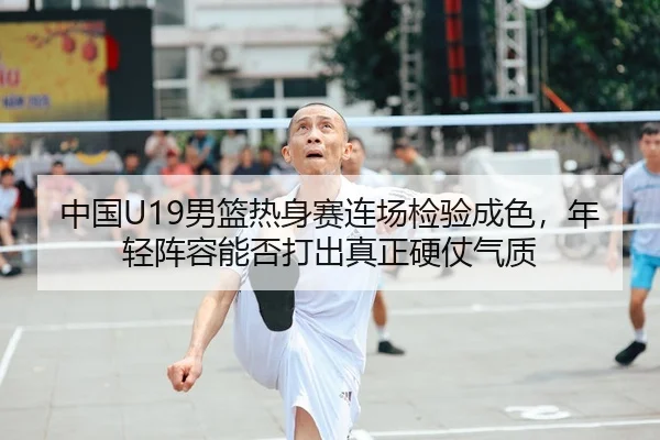 中国U19男篮热身赛连场检验成色，年轻阵容能否打出真正硬仗气质