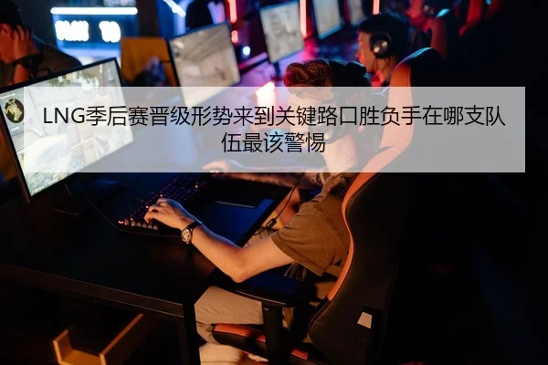 LNG季后赛晋级形势来到关键路口胜负手在哪支队伍最该警惕