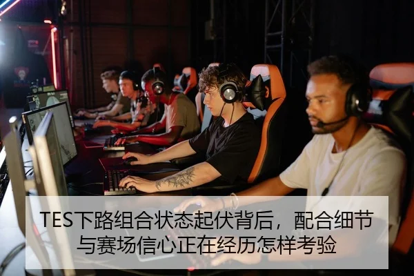 TES下路组合状态起伏背后，配合细节与赛场信心正在经历怎样考验